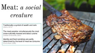 Meat: a social
creature
Traditionally a symbol of wealth and rank
(Atkins, 2013)
The meat paradox: simultaneously the most
cross-culturally revered and taboo cuisine
(Fessler & Navarette, 2003)
Identity and food narratives are partly
determined by the level of meat we consume
(Fox & Ward, 2008)
 