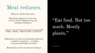 Meat reducers
Elaboration over time to contextualise behaviour
– ‘cognitive consistency’ – including
environmental beliefs and values
Moralisation and the recruitment of disgust
“Eat food. Not too
much. Mostly
plants.”
Ethical vs. health trajectories
Elimination happens in a step-wise
manner, & slow adaptation may aid
strategy development
FISH – EGGS – MEAT SUBS - LENTILS
 