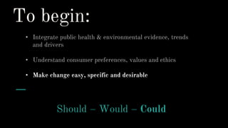 To begin:
• Integrate public health & environmental evidence, trends
and drivers
• Understand consumer preferences, values and ethics
• Make change easy, specific and desirable
Should – Would – Could
 