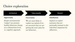 Choice exploration
Exploration
Uncertainty
We are more likely to
explore our options if we
are uncertain that we are
getting the most value for
our behaviour.
Exploitation
Satisfaction
Implicit or explicit
outcomes that are
personally resonant to the
individual. Important for
adherence.
Exploration
Opportunity
Simple environmental
‘nudges’ can promote
healthy behaviour change
on a subconscious level,
vs. cognitive approach.
Architecture Value equality Reward
 