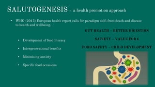 SALUTOGENESIS ~ a health promotion approach
• WHO (2015) European health report calls for paradigm shift from death and disease
to health and wellbeing.
• Development of food literacy
• Intergenerational benefits
• Minimising anxiety
• Specific food occasions
GUT HEALTH – BETTER DIGESTION
SATIETY – VALUE FOR £
FOOD SAFETY – CHILD DEVELOPMENT
 