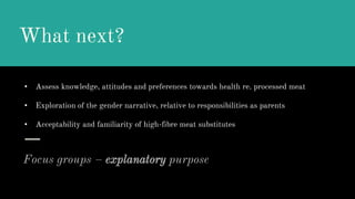 What next?
Focus groups – explanatory purpose
• Assess knowledge, attitudes and preferences towards health re. processed meat
• Exploration of the gender narrative, relative to responsibilities as parents
• Acceptability and familiarity of high-fibre meat substitutes
 