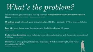 What’s the problem?
Industrial meat production is a leading cause of ecological burden and non-communicable
disease (Gossard & York, 2003; Montonen et al., 2013)
38 million people die each year from diet-related NCDs – primarily CVDs, cancer, diabetes
(WHO, 2015)
Poor diet contributes more than tobacco to disability-adjusted life years
(PHE, 2013)
Dietary transformation since industrial revolution, urbanisation and changes in occupational
structure (WHO, 2003)
Obesity is at crisis-point globally: 600 million & 1.9 billion overweight, with rapid
acceleration in LMICs
(Bailey & Harper, 2015)
 