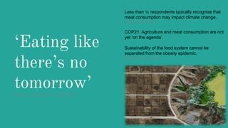 ‘Eating like
there’s no
tomorrow’Macdiarmid, Douglas & Campbell (2016)
Less than ⅕ respondents typically recognise that
meat consumption may impact climate change.
(Clonan et al., 2015)
COP21: Agriculture and meat consumption are not
yet ‘on the agenda’.
Sustainability of the food system cannot be
separated from the obesity epidemic.
(Swinburn et al., 2015)
 
