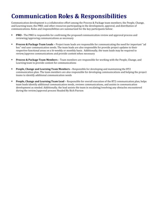 Communication Roles & Responsibilities
Communication development is a collaborative effort among the Process & Package team members; the People, Change,
and Learning team; the PMO; and other resources participating in the development, approval, and distribution of
communications. Roles and responsibilities are summarized for the key participants below:
 PMO - The PMO is responsible for confirming the proposed communication review and approval process and
reviewing/approving communications as necessary
 Process & Package Team Leads – Project team leads are responsible for communicating the need for important “ad
hoc” end user communication needs. The team leads are also responsible for provide project updates to their
respective functional areas on a bi-weekly or monthly basis. Additionally, the team leads may be required to
review/approve communications and provide content when necessary
 Process & Package Team Members – Team members are responsible for working with the People, Change, and
Learning team to provide content for communications
 People, Change and Learning Team Members – Responsible for developing and maintaining the BT2
communication plan. The team members are also responsible for developing communications and helping the project
teams to identify additional communication needs
 People, Change and Learning Team Lead – Responsible for overall execution of the BT2 communication plan, helps
team leads identify additional communication needs, reviews communications, and assists in communication
development as needed. Additionally, the lead assists the team in escalating/resolving any obstacles encountered
during the review/approval process Headed By Rich Fierson
 