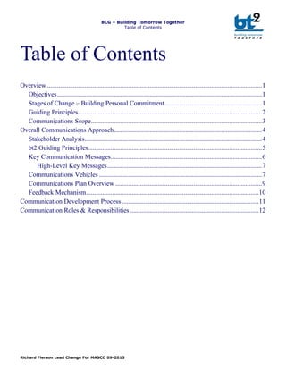 BCG – Building Tomorrow Together
Table of Contents
Richard Fierson Lead Change For MASCO 09-2013
Table of Contents
Overview ....................................................................................................................................1
Objectives..............................................................................................................................1
Stages of Change – Building Personal Commitment............................................................1
Guiding Principles.................................................................................................................2
Communications Scope.........................................................................................................3
Overall Communications Approach...........................................................................................4
Stakeholder Analysis.............................................................................................................4
bt2 Guiding Principles...........................................................................................................5
Key Communication Messages.............................................................................................6
High-Level Key Messages...............................................................................................7
Communications Vehicles ....................................................................................................7
Communications Plan Overview ..........................................................................................9
Feedback Mechanism..........................................................................................................10
Communication Development Process ....................................................................................11
Communication Roles & Responsibilities ...............................................................................12
 
