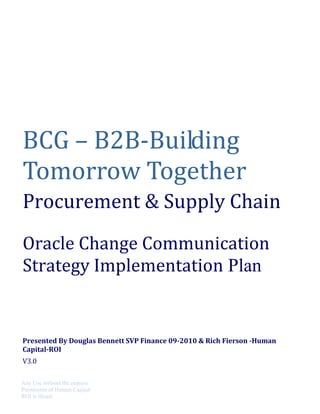 BCG – B2B-Building
Tomorrow Together
Procurement & Supply Chain
Oracle Change Communication
Strategy Implementation Plan
Presented By Douglas Bennett SVP Finance 09-2010 & Rich Fierson -Human
Capital-ROI
V3.0
Any Use without the express
Permission of Human Capital-
ROI is illegal
 