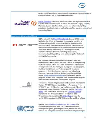 12
province, CME’s mission is to continuously improve the competitiveness of 
Canadian industry and to expand export business. 
 
 
Fasken Martineau is a leading national business and litigation law firm in 
Canada. With over 580 lawyers in offices in Vancouver, Calgary, Toronto, 
Montreal, Quebec City, New York, London and Johannesburg. They 
provide services to clients in virtually all areas of the law, on a national and 
international basis. 
 
 
Government & International Clients  
  IDEA works with the Global Affairs Canada Canada (GAC)  which 
facilitates the efforts of the people of developing countries to 
achieve self‐sustainable economic and social development in 
accordance with their needs and environment, by cooperating 
with them in developing activities; and to provide humanitarian 
assistance, thereby contributing to Canada's political and 
economic interests abroad in promoting social justice, 
international stability and long‐term relationships for the benefit 
of the global community.  
GAC replaced the Department of Foreign Affairs, Trade and 
Development (DFATD), which had been created by amalgamating 
CIDA with Foreign Affairs and Trade.   For Canada's international 
development work, the main types of programs are: Geographic, 
Multilateral and Global, and Partnerships with Canadians 
programs — three development branches and aid delivery 
channels. Program activities as defined in the former CIDA's 
annual Report on Plans and Priorities to Parliament. Specific 
programs in these basic categories, such as the Bilateral Program 
in Ghana or the Partners for Development Program 
 
The United Nations Organization for Education, Science and
Culture (UNESCO) was founded on 16 November 1945.
UNESCO has 195 Members and eight Associate Members. It
is governed by the General Conference and the Executive
Board. The Secretariat, headed by the Director-General,
implements the decisions of these two bodies. The
Organization has more than 50 field offices around the
world. IDEA works with UNESCO’s Jordan and Iraq offices.
   
  UNRWA (the United Nations Relief and Works Agency for 
Palestine Refugees in the Near East) is a relief and human 
development agency, providing education, healthcare, social 
services and emergency aid to over four million refugees living in 
 