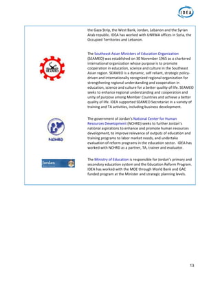 13
the Gaza Strip, the West Bank, Jordan, Lebanon and the Syrian 
Arab republic. IDEA has worked with UNRWA offices in Syria, the 
Occupied Territories and Lebanon.  
   
  The Southeast Asian Ministers of Education Organization 
(SEAMEO) was established on 30 November 1965 as a chartered 
international organization whose purpose is to promote 
cooperation in education, science and culture in the Southeast 
Asian region. SEAMEO is a dynamic, self reliant, strategic policy‐
driven and internationally recognized regional organization for 
strengthening regional understanding and cooperation in 
education, science and culture for a better quality of life. SEAMEO 
seeks to enhance regional understanding and cooperation and 
unity of purpose among Member Countries and achieve a better 
quality of life. IDEA supported SEAMEO Secretariat in a variety of 
training and TA activities, including business development.  
 
 
The government of Jordan’s National Center for Human 
Resources Development (NCHRD) seeks to further Jordan’s 
national aspirations to enhance and promote human resources 
development, to improve relevance of outputs of education and 
training programs to labor market needs, and undertake 
evaluation of reform programs in the education sector.  IDEA has 
worked with NCHRD as a partner, TA, trainer and evaluator.  
 
  The Ministry of Education is responsible for Jordan’s primary and 
secondary education system and the Education Reform Program. 
IDEA has worked with the MOE through World Bank and GAC 
funded program at the Minister and strategic planning levels.  
   
 
 