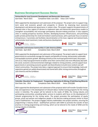 2
Business Development Success Stories
Partnership for Local Economic Development and Democratic Governance 
Start Date:  March 2015   Completion Date: June 2021     Value: $19.7 million 
 
IDEA supported the development and submission of the proposal. The project aims to support long‐
term  social  and  economic  growth  and  prosperity  in  Ukraine  by  improving  local  economic 
development and democratic governance in sixteen cities. The project supports the governments of 
selected cities in four regions of Ukraine to implement open and democratic governance models to 
strengthen accountability and encourage participatory decision‐making processes. It also supports 
cities in creating prosperous business climates, developing business infrastructure, and promoting 
public‐private partnerships for small and medium‐sized businesses, with a particular focus on women 
entrepreneurs. It promotes and facilitates decentralization at the local, regional and national levels, 
and promotes local investment, trade and business development.  
                                                                                                        
Sustainable and Inclusive Communities in Latin America (CISAL) 
Start Date:  April 2014    Completion Date: March 2019        Value: $19.35 million 
 
IDEA supported the development and submission of the proposal. The project seeks to support local 
governments to successfully manage the impacts and benefits of mining, and promote sustainable 
and equitable economic growth. Working primarily at the municipal government level, the project 
aims to (1 ) help local governments to better serve their communities and more effectively deal with 
the social, economic and environmental challenges related to mining activities, and (2) support local 
governments in promoting economic growth and diversification to build more resilient and self‐
reliant communities. The project also takes a regional approach to ensure that knowledge, tools and 
experience gained are widely disseminated and shared with other mining communities throughout 
Latin America and the Caribbean.  
 
                                                                                                         
Colombia: Education for Employment ‐ Prospecting, Exploration & Mining of Gold Bearing Minerals 
Start Date: Dec.  2014    Completion Date: March 2019        Value: $550,000 
 
IDEA supported the development and submission of the proposal which will transfer Canadian know‐
how and experience in the development of relevant labour market training programs for the mining 
sector  in  Colombia.  The  project  will  be  tailored  to  the  needs  of  SENA,  the  mining  industry  and 
participating communities; providing better services to students with focus on the development of 
relevant  programming  for  the  mining  sector.  The  project  promotes  the  participation  of  equity 
groups, youth and women and indigenous people in the decision‐making processes similar to those 
used at SaskPolyTech. The project engages industry stakeholders into project activities, ensuring the 
programming is industry driven.  SaskPolyTech partners with SENA to promote the transfer of best 
practices in mining programming and training, which can be tailored to the needs of SENA and the 
mining industry in Colombia. 
 