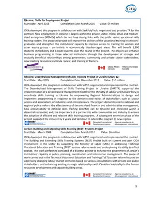 3
Ukraine:  Skills for Employment Project    
Start Date:  April 2013    Completion Date: March 2016        Value: $4 million 
 
IDEA developed this program in collaboration with SaskPolyTech, negotiated and provides TA for the 
contract. New employment in Ukraine is largely within the private sector, micro, small and medium‐
sized  enterprises  (MSMEs)  which  do  not  have  strong  links  with  the  public  sector  vocational  skills 
training system. The proposed project will improve the abilities of the vocational training institutions' 
graduates  and  strengthen  the  institutions'  capacity  to  improve  access  to  training  for  women  and 
other  equity  groups  ‐  particularly  in  economically  disadvantaged  areas.  This  will  benefit  1,300 
students immediately and 14,000 students over the course of the project. The project will enhance 
business  programming  in  three  selected  institutions  through  the  development  of  stronger  and 
mutually  beneficial  relationships  among  government,  community  and  private  sector  stakeholders; 
new teaching resources; curricula review; and training of trainers.  
 
 
Ukraine: Decentralized Management of Skills Training Project in Ukraine (2005‐12)  
Start Date:  May 2005    Completion Date: December 2012        Value: $10 million 
IDEA developed this program in collaboration with SIAST, negotiated and implemented the contract. 
The  Decentralized  Management  of  Skills  Training  Project  in  Ukraine  (DMSTP)  supported  the 
implementation of a decentralized management model for the Ministry of Labour and Social Policy to 
coordinate  skills  training  in  Ukraine  by  empowering  Regional  Administrations  to  design  and 
implement  programming  in  response  to  the  demonstrated  needs  of  stakeholders  such  as  labour 
unions and associations of industries and entrepreneurs. The project demonstrated to national and 
regional policy makers: the effectiveness of decentralized financial and administrative management; 
how  accountability  to  national  skills  training  priorities  can  be  retained  and  enhanced  within  a 
decentralized model, and; the importance of a partnership with communities and industry to ensure 
the adoption of efficient and relevant skills training programs.  A subsequent extension phase of the 
project expanded the initiative by 2 years and $2million to extend the program to new regions. 
Jordan: Building and Extending Skills Training (BEST) Systems Project 
Start Date:  March 2008   Completion Date: March 2012          Value: $6 million 
IDEA developed this program in collaboration with SIAST, negotiated and implemented the contract. 
The  Building  and  Extending  Skills  Training  Systems  (BEST)  Project  built  on  current  and  past  CIDA 
involvement  in  the  sector  by  supporting  the  Ministry  of  Labor  (MOL)  in  addressing  Technical 
Vocational Education and Training (TVET) system reform needs and underpinning its ability to effect 
change. The work performed consisted of a bilateral project to enhance the government of Jordan’s 
institutions’ capacity in policy, planning, coordination and information management. The scope of 
work carried out in the Technical Vocational Education and Training (TVET) system reform focused on 
addressing changing labour market demands based on various consultations with private and public 
stakeholders, and enhancing existing strategic relationships with Canadian leadership in the human 
resources development and capacity building areas.  
 