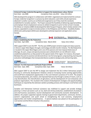 4
Enhanced Foreign Credential Recognition to Support the Saskatchewan Labour Market 
Start Date:  July 2008      Completion Date: July 2012    Value: $4 million 
IDEA developed this program in collaboration with SIAST, negotiated and implemented the contract. 
Foreign credential recognition is a process by which education, work skills and job experience 
obtained in another country are verified and recognized to see if they meet the standards 
established for Canadian workers.  The Project assessed the feasibility of delivering capacity building 
and employer‐driven employment services to skilled immigrants to prior to their arrival in Canada. 
The follow‐on initiative (2008‐13) developed the Skills Passport Program, which initially started in the 
Ukraine, expanded its scope to include workers in the Philippines and Viet Nam.  Feasibility Studies 
(2013) and a pilot project (2014) were developed to attempt expansion and application across 
Canada.  
Ghana: Establishing the Wa Polytechnic  
Start Date:  April 2005    Completion Date:  March 2010               Value: $3.2 million  
 
IDEA support SIAST to win the RFP.  The five year (EWP) project aimed to target and reduce poverty 
in Ghana’s Upper West Region through a technology and skills transfer initiative. The Wa Polytechnic 
is located in the Upper West Region and is one of the poorest and most impoverished areas of 
Ghanaga. As such, unique and special processes were utilized which are not offered in many 
established polytechnics as they pivotal to the special needs of the region. For instance, the project 
Workplan focused on practical and demand‐driven non‐formal programs using teaching, learning and 
evaluative methodologies that incorporated diverse academic backgrounds and learning styles.
Vietnam: Tra Vinh Improved Livelihoods Project (TVILP)  
Start Date:  Sept. 2005               Completion Date: Sept. 2009                   Value: $4 million 
 
IDEA support SIAST to win the  RFP to design and implement  the $3.2 million Vietnamese project 
focusing on  community  development initiatives aimed at increasing income  earning opportunities 
and on/off farm employment opportunities in the rural Vietnam’s province of Tra Vinh. The project 
increased productivity, job creation, and improved food security through a variety of means, such as: 
crop diversification, the intensification of agriculture, and the development of rural enterprises and 
producer organisations. This resulted in the creation of development strategies and capacity building 
techniques as required by the extension workers providing services and training to rural farmers and 
businesses.   
 
Canadian  and  Vietnamese  technical  assistance  was  mobilized  to  support  and  provide  strategic 
planning in critical sub‐sectors such as rice, beef and shrimp production, establishment of producer 
and small business associations, tourism development and community economic development.  In 
addition, the project supported capacity training to government departments, communes, farmers, 
women’s  organizations  and  youth  aimed  at  strengthening  the  rural  economy,  employment 
opportunities and market competitiveness.   A special emphasis was placed on the participation of 
rural women and the Khmer minority in the province.  
 
                                                       
 