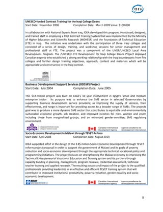 5
UNESCO‐funded Contract Training for the Iraqi College Deans                    
Start Date:  November 2008    Completion Date:  March 2009 Value: $100,000 
In collaboration with National Experts from Iraq, IDEA developed this program, introduced, designed, 
and trained staff in employing a Pilot Contract Training System that was implemented by the Ministry 
of Higher Education and Scientific Research (MOHESR) and the Foundation of Technical Education 
(FTE)  in  Iraq.    The  initiative  was  undertaken  with  the  participation  of  three  Iraqi  collages  and 
consisted  of  a  series  of  design,  training,  and  workshop  sessions  for  senior  management  and 
professional  staff  at  FTE.  The  project  was  a  component  of  the  UNDP/UNESCO  Local  Area 
Development  Program.  The  /UNESCO  CTC  Development  for  Iraqi  College  Deans  Project  deployed 
Canadian experts who established a strong working relationship with the Iraqi counterparts from five 
colleges  and  further  design  training  objectives,  approach,  content  and  materials  which  will  be 
appropriate and constructive in the Iraqi context.   
                                                 
Business Development Support Services (BDSSP) Project 
Start Date:  July 2004      Completion Date:  June 2005 
 
This  $18‐million  project  was  built  on  CIDA’s  10  year  involvement  in  Egypt’s  Small  and  medium 
enterprise  sector.    Its  purpose  was  to  enhance  the  SME  sector  in  selected  Governorates  by 
supporting  business  development  service  providers;  as  improving  the  supply  of  services,  their 
effectiveness, and range is important for providing access to a broader range of SMEs. The projects 
goal was to produce a more dynamic SME sector that contributes to equitable and environmentally 
sustainable  economic  growth,  job  creation,  and  improved  incomes  for  men,  women  and  youth 
including  those  from  marginalized  groups;  and  an  enhanced  gender‐sensitive,  SME  regulatory 
environment.  
                                       
Socio‐Economic Development in Malawi through TEVET Reform 
Start Date: April 2008      Completion date: August 2014 
   
IDEA supported SIAST in the design of the 3.8$ million Socio‐Economic Development through TEVET 
reform project proposal in order to support the government of Malawi and its goals of poverty 
reduction and socio‐economic development through the appropriate technical vocational policy and 
programming initiatives. The project focuses on strengthening the Malawi economy by improving the 
Technical Entrepreneurial Vocational Education and Training system and its partners through 
capacity building in planning, management, program renewal, credential assessment, technical 
teacher training and applied research. The resulting output and impact of the project is the qualified 
professionals providing leadership in an effective and efficient TEVET training system that will 
contribute to improved institutional productivity, poverty reduction, gender equality and socio‐
economic development. 
                                                       
 