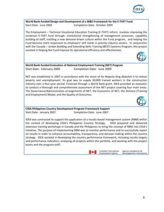 6
World Bank‐funded Design and Development of a M&E Framework for the E‐TVET Fund 
Start Date:  June 2009      Completion Date:  October 2009 
 
The Employment – Technical Vocational Education Training (E‐TVET) reform  involves improving the 
Jordanian  E‐TVET  fund  through:  Institutional  strengthening  of  management  processes,  capability 
building of staff, instilling a new demand driven culture within the Fund program,  and helping the 
Fund become more responsive to employers’ skill needs in priority industry sectors.  In conjunction 
with the Canada – Jordan Building and Extending Skills Training (BEST) Systems Program, this project 
assisted in helping the Fund improve its operational efficiency and effectiveness.  
World Bank‐funded Evaluation of National Employment Training (NET) Program  
Start Date:  February 2009    Completion Date:  June 2009 
 
NET was established in 2007 in accordance with the vision of his Majesty King Abdullah II to reduce 
poverty  and  unemployment.  Its  goal  was  to  supply  30,000  trained  workers  in  the  construction 
industry over a four‐year period. Financed through a World Bank grant, IDEA provided an evaluator 
to conduct a thorough and comprehensive assessment of the NET project covering four main areas: 
The Governance/Administration arrangements of NET, the Economics of NET, the Delivery (Training 
and Employment) Model, and the Quality of Outcomes. 
CIDA Philippines Country Development Program Framework Support 
Start Date:  January 2007    Completion Date:  June 2007 
 
IDEA was contracted to support the application of a results‐based management system (RBM) within 
the  context  of  developing  CIDA’s  Philippines  Country  Strategy.      IDEA  prepared  and  delivered 
extensive training workshops in Canada and the Philippines to bring the concept of RBM into CIDA’s 
initiative. The purpose of implementing RBM was to monitor performance and to successfully report 
on results in order to enhance accountability, transparency, and decision making within the country 
strategy.  IDEA assisted in developing the country performance framework, including results targets 
and performance indicators, analyzing all projects within the portfolio, and working with the project 
teams and the program staff.  
 
 