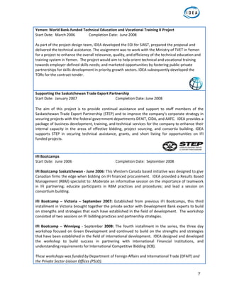 7
Yemen: World Bank‐funded Technical Education and Vocational Training II Project 
Start Date:  March 2006   Completion Date:  June 2008 
 
As part of the project design team, IDEA developed the EOI for SIAST, prepared the proposal and 
delivered the technical assistance. The assignment was to work with the Ministry of TVET in Yemen 
for a project to enhance the overall relevance, quality, and efficiency of the technical education and 
training system in Yemen.  The project would aim to help orient technical and vocational training 
towards employer‐defined skills needs; and marketed opportunities by fostering public‐private 
partnerships for skills development in priority growth sectors. IDEA subsequently developed the 
TORs for the contract tender. 
Supporting the Saskatchewan Trade Export Partnership  
Start Date:  January 2007      Completion Date: June 2008 
 
The  aim  of  this  project  is  to  provide  continual  assistance  and  support  to  staff  members  of  the 
Saskatchewan Trade Export Partnership (STEP) and to improve the company’s corporate strategy in 
securing projects with the federal government departments DFAIT, CIDA, and AAFC.  IDEA provides a 
package of business development, training, and technical services for the company to enhance their 
internal  capacity  in  the  areas  of  effective  bidding,  project  sourcing,  and  consortia  building.  IDEA 
supports  STEP  in  securing  technical  assistance,  grants,  and  short  listing  for  opportunities  on  IFI 
funded projects. 
IFI Bootcamps  
Start Date:  June 2006        Completion Date:  September 2008  
 
IFI Bootcamp Saskatchewan ‐ June 2006: This Western Canada based initiative was designed to give 
Canadian firms the edge when bidding on IFI financed procurement.  IDEA provided a Results Based 
Management (RBM) specialist to: Moderate an informative session on the importance of teamwork 
in  IFI  partnering;  educate  participants  in  RBM  practices  and  procedures;  and  lead  a  session  on 
consortium building.  
 
IFI  Bootcamp  –  Victoria  –  September  2007:  Established  from  previous  IFI  Bootcamps,  this  third 
installment in Victoria brought together the private sector with Development Bank experts to build 
on strengths and strategies that each have established in the field of development.  The workshop 
consisted of two sessions on IFI bidding practices and partnership strategies.   
 
IFI  Bootcamp  –  Winnipeg  ‐  September  2008:  The  fourth  installment  in  the  series,  the  three  day 
workshop focused on Green Development and continued to build on the strengths and strategies 
that have been established in the field of International development.  IDEA designed and developed 
the  workshop  to  build  success  in  partnering  with  International  Financial  Institutions,  and 
understanding requirements for International Competitive Bidding (ICB).    
 
These workshops was funded by Department of Foreign Affairs and International Trade (DFAIT) and 
the Private Sector Liaison Offices (PSLO). 
 