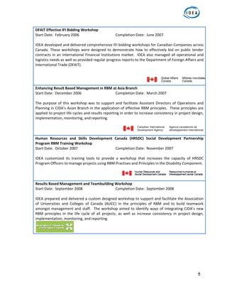 8
DFAIT Effective IFI Bidding Workshop 
Start Date:  February 2006      Completion Date:  June 2007 
 
IDEA developed and delivered comprehensive IFI bidding workshops for Canadian Companies across 
Canada.  These  workshops  were  designed  to  demonstrate  how  to  effectively  bid  on  public  tender 
contracts in an International Financial Institutions market.  IDEA also managed all operational and 
logistics needs as well as provided regular progress reports to the Department of Foreign Affairs and 
International Trade (DFAIT). 
 
Enhancing Result Based Management in RBM at Asia Branch 
Start Date:  December 2006      Completion Date:  March 2007 
 
The purpose of this workshop was to support and facilitate Assistant Directors of Operations and 
Planning in CIDA’s Asian Branch in the application of effective RBM principles.  These principles are 
applied to project life cycles and results reporting in order to increase consistency in project design, 
implementation, monitoring, and reporting.   
 
Human  Resources  and  Skills  Development  Canada  (HRSDC)  Social  Development  Partnership 
Program RBM Training Workshop 
Start Date:  October 2007      Completion Date:  November 2007 
 
IDEA  customized  its  training  tools  to  provide  a  workshop  that  increases  the  capacity  of  HRSDC 
Program Officers to manage projects using RBM Practises and Principles in the Disability Component.  
 
Results Based Management and Teambuilding Workshop 
Start Date:  September 2008      Completion Date:  September 2008 
 
IDEA prepared and delivered a custom designed workshop to support and facilitate the Association 
of  Universities  and  Colleges  of  Canada  (AUCC)  in  the  principles  of  RBM  and  to  build  teamwork 
amongst management and staff.  The workshop aimed to identify ways of integrating CIDA’s new 
RBM  principles  in  the  life  cycle  of  all  projects;  as  well  as  increase  consistency  in  project  design, 
implementation, monitoring, and reporting.  
 
 
 
     
 
 
 