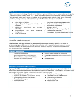9
IDEA Services
IDEA is experienced in the design of a wide variety of delivery systems. IDEA’s services are customized to suit the specific 
cultural and economic needs of clients. IDEA is able to provide management consulting services within rapid timelines 
with identifiable results. With a network of strategic partnerships, IDEA is able to deliver a wide variety of technical 
assistance, training, workshops and coordination support for firms internationally and domestically. 
 
 Project design and delivery  
 Project  Proposal  Preparation  Transfer  of 
Knowledge  
 Opportunities  identification  and  strategic 
partnerships  
 Entrepreneurship  and  Small  Enterprise 
Development  
 Faculty development  
 
 Educational institution planning and design  
 Needs Assessment and Analysis  
 Results‐based management  
 Strategic Planning  
 Skills‐development for unemployed youth  
 Gender Equality and Equity  
 Technical and Vocational Education and Training 
 
Consulting and advisory services
IDEA consultants have been involved in the development of international business in excess of $100 million in 
projects and programs. IDEA business development consultants provide a range of business development services 
designed to enhance the effectiveness of firms which seek to prepare responsive initiatives or through domestic 
and competitive tenders and bidding.  
Business Development
 Opportunity Identification  
 Business Development Unit Enhancement  
 Business Advisory Services and Facilitation  
 Site Visits and Partner Facilitation  
 
 
 Proposal Writing, Editing, and Preparation  
 Preparing Letters and Expressions of Interests for 
IFIs  
 Preparing Tenders  
 
 
International Development Technical Assistance
Highly qualified IDEA consultants deliver technical assistance on a variety of projects and programs funded by the Canadian 
International Development Agency (CIDA), Human Resources and Skills Development Canada (HRSDC), Multilateral donor 
agencies and International Financial Institutions (IFIs). Areas of expertise include:  
 Project Design and Management  
 Technical and Vocational Education and Training  
 Small Medium Enterprise Development  
 Results‐Based Management  
 Strategic Planning  
 Evaluation and Monitoring  
 Telecommunications and Networking  
 Improved Rural Livelihoods  
 Gender Equality  
 Media Training and  
  
 
 
 