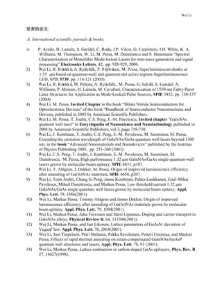 Wei Li
发表的论文:
A. International scientific journals & books:
1) P. Acedo, H. Lamela, S. Garidel, C. Roda, J.P. Vilcot, G. Carpintero, I.H. White, K. A.
Williams, M. Thompson, W. Li, M. Pessa, M. Dumitrescu and S. Hansmann “Spectral
Characterization of Monolithic Mode-locked Lasers for mm-wave generation and signal
processing” Electronics Letters, 42, pp. 928-929, 2006.
2) Wei Li, R. Rönkkö, A. Rydefalk, P. Pöyhönen, M. Pessa, Superluminescent diodes at
1.55 µm based on quantum-well and quantum-dot active regions Superluminescence
LED, SPIE 5739, pp. 116-121 (2005).
3) Wei Li, R. Rönkkö, M. Peltola, A. Rydefalk, M. Pessa, H. Schöll, S. Garidel. A.
Williams, P. Moreno, H. Lamela, M. Cavallari, Characterization of 1550 nm Fabry-Perot
Laser Structures for Application as Mode-Locked Pulse Sources, SPIE 5452, pp. 130-137
(2004).
4) Wei Li, M. Pessa, Invited Chapter in the book “Dilute Nitride Semiconductors for
Optoelectronic Devices” of the book “Handbook of Semiconductor Nanostructures and
Devices, published in 2005 by American Scientific Publishers.
5) Wei Li, M. Pessa, T. Jouhti, C.S. Peng, E.-M. Pavelescu, Invited chapter "GaInNAs
quantum well laser" in Encyclopedia of Nanoscience and Nanotechnology published in
2004 by American Scientific Publishers, vol.3, page 719-730.
6) Wei Li, J. Konttinen, T. Jouhti, C.S. Peng, E.-M. Pavelescu, M. Suominen, M. Pessa,
Extending the emission wavelength of GaInNAs/GaAs quantum well lasers beyond 1300
nm, in the book “Advanced Nanomaterials and Nanodevices” published by the Institute
of Physics Publishing 2003, pp. 251-260 (2003).
7) Wei Li, C.S. Peng, T. Jouhti, J. Konttinen, E.-M. Pavelescu, M. Suominen, M.
Dumitrescu, M. Pessa, High performance 1.32 μm GaInNAs/GaAs single-quantum-well
lasers grown by molecular beam epitaxy, SPIE 4651, p101.
8) Wei Li, T. Ahlgren, J. Dekker, M. Pessa, Origin of improved luminescence efficiency
after annealing of Ga(In)NAs materials, SPIE 4650, p207.
9) Wei Li, Tomi Jouhti, Chang Si Peng, Janne Konttinen, Pekka Laukkanen, Emil-Mihai
Pavelescu, Mihail Dumitrescu, and Markus Pessa, Low threshold current 1.32 μm
GaInNAs/GaAs single quantum well lasers grown by molecular beam epitaxy, Appl.
Phys. Lett. 79, 3386(2001).
10) Wei Li, Markus Pessa, Tommy Ahlgren and James Dekker, Origin of improved
luminescence efficiency after annealing of Ga(In)NAs materials grown by molecular
beam epitaxy, Appl. Phys. Lett. 79, 1094(2001).
11) Wei Li, Markus Pessa, Juha Toivonen and Harri Lipsanen, Doping and carrier transport in
GaInNAs alloys, Physical Review B, 64, 113308(2001).
12) Wei Li, Markus Pessa, and Jari Likonen, Lattice parameters of GaAsN: deviation of
Vegard' law. Appl. Phys. Lett. 78, 2864(2001).
13) Wei Li, Jani Turpeinen, Petri Melanen, Pekka Savolainen, Petteri Uusimaa, and Markus
Pessa, Effects of rapid thermal annealing on strain-compensated GaInNAs/GaAsP
quantum well structures and lasers, Appl. Phys. Lett. 78, 91 (2001).
14) Wei Li, Markus Pessa, Lattice contraction in carbon-doped GaAs epilayers, Phys. Rev. B
57, 14627(1998).
 