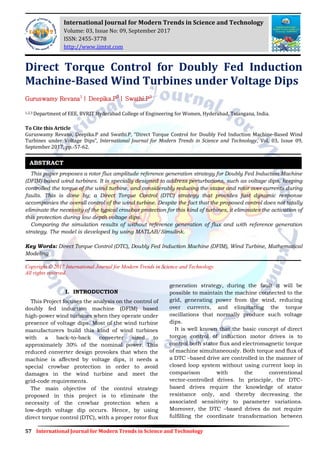 57 International Journal for Modern Trends in Science and Technology
Direct Torque Control for Doubly Fed Induction
Machine-Based Wind Turbines under Voltage Dips
Guruswamy Revana1
| Deepika.P2
| Swathi.P3
1,2,3 Department of EEE, BVRIT Hyderabad College of Engineering for Women, Hyderabad, Telangana, India.
To Cite this Article
Guruswamy Revana, Deepika.P and Swathi.P, “Direct Torque Control for Doubly Fed Induction Machine-Based Wind
Turbines under Voltage Dips”, International Journal for Modern Trends in Science and Technology, Vol. 03, Issue 09,
September 2017, pp.-57-62.
This paper proposes a rotor flux amplitude reference generation strategy for Doubly Fed Induction Machine
(DFIM) based wind turbines. It is specially designed to address perturbations, such as voltage dips, keeping
controlled the torque of the wind turbine, and considerably reducing the stator and rotor over currents during
faults. This is done by; a Direct Torque Control (DTC) strategy that provides fast dynamic response
accompanies the overall control of the wind turbine. Despite the fact that the proposed control does not totally
eliminate the necessity of the typical crowbar protection for this kind of turbines, it eliminates the activation of
this protection during low depth voltage dips.
Comparing the simulation results of without reference generation of flux and with reference generation
strategy. The model is developed by using MATLAB/Simulink.
Key Words: Direct Torque Control (DTC), Doubly Fed Induction Machine (DFIM), Wind Turbine, Mathematical
Modeling
Copyright © 2017 International Journal for Modern Trends in Science and Technology
All rights reserved.
I. INTRODUCTION
This Project focuses the analysis on the control of
doubly fed induction machine (DFIM) based
high-power wind turbines when they operate under
presence of voltage dips. Most of the wind turbine
manufacturers build this kind of wind turbines
with a back-to-back converter sized to
approximately 30% of the nominal power. This
reduced converter design provokes that when the
machine is affected by voltage dips, it needs a
special crowbar protection in order to avoid
damages in the wind turbine and meet the
grid-code requirements.
The main objective of the control strategy
proposed in this project is to eliminate the
necessity of the crowbar protection when a
low-depth voltage dip occurs. Hence, by using
direct torque control (DTC), with a proper rotor flux
generation strategy, during the fault it will be
possible to maintain the machine connected to the
grid, generating power from the wind, reducing
over currents, and eliminating the torque
oscillations that normally produce such voltage
dips.
It is well known that the basic concept of direct
torque control of induction motor drives is to
control both stator flux and electromagnetic torque
of machine simultaneously. Both torque and flux of
a DTC –based drive are controlled in the manner of
closed loop system without using current loop in
comparison with the conventional
vector-controlled drives. In principle, the DTC-
based drives require the knowledge of stator
resistance only, and thereby decreasing the
associated sensitivity to parameter variations.
Moreover, the DTC –based drives do not require
fulfilling the coordinate transformation between
ABSTRACT
International Journal for Modern Trends in Science and Technology
Volume: 03, Issue No: 09, September 2017
ISSN: 2455-3778
http://www.ijmtst.com
 