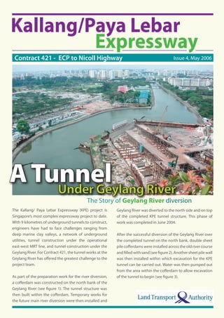 Issue 4, May 2006Contract 421 - ECP to Nicoll Highway
The Kallang/ Paya Lebar Expressway (KPE) project is
Singapore’s most complex expressway project to date.
With 9 kilometres of underground tunnels to construct,
engineers have had to face challenges ranging from
deep marine clay valleys, a network of underground
utilities, tunnel construction under the operational
east-west MRT line, and tunnel construction under the
Geylang River. For Contract 421, the tunnel works at the
Geylang River has oﬀered the greatest challenge to the
project team.
As part of the preparation work for the river diversion,
a coﬀerdam was constructed on the north bank of the
Geylang River (see ﬁgure 1). The tunnel structure was
then built within the coﬀerdam. Temporary works for
the future main river diversion were then installed and
Geylang River was diverted to the north side and on top
of the completed KPE tunnel structure. This phase of
work was completed in June 2004.
After the successful diversion of the Geylang River over
the completed tunnel on the north bank, double sheet
pile coﬀerdams were installed across the old river course
and ﬁlled with sand (see ﬁgure 2). Another sheet pile wall
was then installed within which excavation for the KPE
tunnel can be carried out. Water was then pumped out
from the area within the coﬀerdam to allow excavation
of the tunnel to begin (see ﬁgure 3).
The Story of Geylang River diversion
 