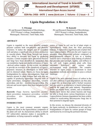 @ IJTSRD | Available Online @ www.ijtsrd.com
ISSN No: 2456
International
Research
Lignin Degradation: A Review
U. Priyanga
PG and Research Department of Microbiology,
STET Women’s college, Sundarakkottai,
Mannargudi, Thiruvarur, Tamil Nadu, India
ABSTRACT
Lignin is regarded as the most plentiful aromatic
polymer contains both non-phenolic and phenolic
structures. It makes the integral part of secondary
wall and plays a significant role in water conduction
in vascular plants. Many fungi, bacteria and insects
have ability to decrease this lignin by producing
enzymes. Certain enzymes from specialized bacteria
and fungi have been identified by researchers that
can metabolize lignin and enable utilization of lignin
–derived carbon sources. In this review, we attempt
to provide an overview of the complexity of lignin’s
polymeric structure, its distribution in forest soils,
and its chemical nature. Herein, we focus on lignin
biodegradation by various microorganism, fungi and
bacteria present in plant biomass and soils that are
capable of producing ligninolytic enzymes such as
lignin peroxidase, manganese peroxidase, versatile
peroxidase, and dye – decolorizing peroxidase. The
relevant and recent reports have been included in this
review.
Keywords: Fungi, bacteria, ligninolytic enzymes,
lignin peroxidase, manganese peroxidase, versatile
peroxidase, dye- decolorizing peroxidase,
degradation
INTRODUCTION
Lignin is the most common aromatic organic
compound found in the lignocellulose component of
the plant cell wall. Its characteristic ability to ab
UV (ultraviolet) radiation makes it susceptible to
degradation. on being exposed to sunlight. The
@ IJTSRD | Available Online @ www.ijtsrd.com | Volume – 2 | Issue – 3 | Mar-Apr 2018
ISSN No: 2456 - 6470 | www.ijtsrd.com | Volume
International Journal of Trend in Scientific
Research and Development (IJTSRD)
International Open Access Journal
Lignin Degradation: A Review
PG and Research Department of Microbiology,
STET Women’s college, Sundarakkottai,
Thiruvarur, Tamil Nadu, India
M. Kannahi
PG and Research Department of Microbiology,
STET Women’s college, Sundarakkottai,
Mannargudi, Thiruvarur, Tamil Nadu, India
plentiful aromatic
phenolic and phenolic
structures. It makes the integral part of secondary
wall and plays a significant role in water conduction
in vascular plants. Many fungi, bacteria and insects
lignin by producing
enzymes. Certain enzymes from specialized bacteria
and fungi have been identified by researchers that
can metabolize lignin and enable utilization of lignin
derived carbon sources. In this review, we attempt
he complexity of lignin’s
polymeric structure, its distribution in forest soils,
and its chemical nature. Herein, we focus on lignin
biodegradation by various microorganism, fungi and
bacteria present in plant biomass and soils that are
g ligninolytic enzymes such as
lignin peroxidase, manganese peroxidase, versatile
decolorizing peroxidase. The
relevant and recent reports have been included in this
Fungi, bacteria, ligninolytic enzymes,
oxidase, manganese peroxidase, versatile
decolorizing peroxidase,
Lignin is the most common aromatic organic
compound found in the lignocellulose component of
the plant cell wall. Its characteristic ability to absorb
UV (ultraviolet) radiation makes it susceptible to
degradation. on being exposed to sunlight. The
source of lignin in soil can be of plant origin or
lignocellulosic waste from the food processing
industry. It represents a significant part of plant
input (approximately 20%) into the soil. Lignin is an
amorphic three-dimensional polymer composed of
phenylpropanoid subunits. It acts as a binding
material and is involved in cross
that provides extra strength, rigidity, and st
the cell wall. Lignin protects plant cells from
enzymatic hydrolysis and various other
environmental stress conditions. The complex
structure of lignin makes it recalcitrant to most
degradation methods and continues to pose a critical
challenge.
Lignin is the most abundant source of carbon in the
soil after cellulose. Lignin degradation can thus play
a major role in improving earth’s biofuel resources
and also serve as an alternative to harsh technologies
used in the paper and pulp industry. Deg
studies are mainly biotic, aerobic, and co
Studies have shown that certain bacteria and fungi
are able to break down various biopolymers in soil.
Lignocellulosic biomass degradation has been widely
studied in wood-rotting Baciomycetes f
their potential to degrade lignin.
In this review, we discuss the structural diversity of
the lignin molecule, its distribution in soil, and also
biodegradation of lignin by various groups of fungi
and bacteria by reviewing the pertinent liter
Apr 2018 Page: 2374
6470 | www.ijtsrd.com | Volume - 2 | Issue – 3
Scientific
(IJTSRD)
International Open Access Journal
M. Kannahi
PG and Research Department of Microbiology,
STET Women’s college, Sundarakkottai,
Mannargudi, Thiruvarur, Tamil Nadu, India
source of lignin in soil can be of plant origin or
lignocellulosic waste from the food processing
industry. It represents a significant part of plant litter
input (approximately 20%) into the soil. Lignin is an
dimensional polymer composed of
phenylpropanoid subunits. It acts as a binding
material and is involved in cross-linking of cellulose
that provides extra strength, rigidity, and stiffness to
the cell wall. Lignin protects plant cells from
enzymatic hydrolysis and various other
environmental stress conditions. The complex
structure of lignin makes it recalcitrant to most
degradation methods and continues to pose a critical
Lignin is the most abundant source of carbon in the
soil after cellulose. Lignin degradation can thus play
a major role in improving earth’s biofuel resources
and also serve as an alternative to harsh technologies
used in the paper and pulp industry. Degradation
studies are mainly biotic, aerobic, and co-metabolic.
Studies have shown that certain bacteria and fungi
are able to break down various biopolymers in soil.
Lignocellulosic biomass degradation has been widely
rotting Baciomycetes fungi due to
their potential to degrade lignin.
In this review, we discuss the structural diversity of
the lignin molecule, its distribution in soil, and also
biodegradation of lignin by various groups of fungi
and bacteria by reviewing the pertinent literature.
 