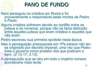 11
PANO DE FUNDOPANO DE FUNDO
No ano 63 d.C. uma boa parte de Roma foi queimada, o
imperador Nero foi responsabilizado pois tentava abrir
espaço para seus projetos de construção.
Nero, por sua vez, acusou os cristãos.
A perseguição pressuposta em 1Pe parece não ter
origem no decreto imperial, uma vez que Pedro trata
o governo como protetor dos que praticam o bem.
(2.13-17; 3.13).
 