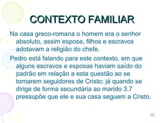 CONTEXTO FAMILIARCONTEXTO FAMILIAR
Na casa greco-romana o homem era o senhor, assim
esposa, filhos e escravos adotavam a religião dele.
Quando Pedro se dirige ao marido (3.7) pressupõe que
ele e sua casa seguem a Cristo.
12
 