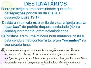 13
3.13-17 Pedro se dirige a uma comunidade que sofria
perseguições por causa da sua fé e origem.
4.4 Devido a seus valores e estilo de vida, a igreja
estava “porfora” do padrão daquela sociedade e,
por isso, era ridicularizada.
Os cristãos eram uma minoria, num ambiente hostil e,
pela conduta não conformista, “estranhos”.
Are je ição q ue o s cristão s so fre ram e m Ro m a te ve
co m o principalcausa a antipatia do po vo so m ada às
acusaçõ e s infundadas do im pe rado r.
DESTINATÁRIOS
 