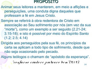 14
PROPÓSITOPROPÓSITO
Animar a manter, em meio a aflições e perseguições, a
conduta compatível com um cristão.
Destaca o sofrimento de Cristo por nós, e não sua
“morte”, como exemplo a ser seguido (2.21-24; 3.15-
18), por meio do Espírito Santo (1.2)
Assim a carta é dirigida aos perseguidos pela sua fé, e
seus princípios se aplicam ao sofrimento que advenha
do agir cristão (não o ocasionado pelo pecado).
Alguns o chamam de “apóstolo da esperança”.
“co nfiar no criado r e praticar o be m ”(4. 1 9 ).
 