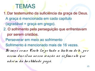 15
TEMAS
1.Dar testemunho da suficiência da graça de Deus.
A graça é mencionada em cada capítulo (em grego
graça significa agradável).
2. O sofrimento pela perseguição que enfrentavam por
serem cristãos.
Perseverar em meio ao sofrimento
Sofrimento é mencionado mais de 16 vezes.
Se rm o s co m o Cristo (re pe tindo a histó ria de le , po r
assim dize r) na no ssa re ação ao so frim e nto q ue
advé m da ho stilidade pag ã.
 