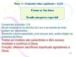 25
Forjando vidas espirituais – 2. 7,8,9
Como se faz isto:
Considerando Jesus o referencial ético (mais em Rm pg
39).
2.9 Note que as expressões ditas
para Israel na 1ª aliança são
dadas aqui na 2ª aliança.
Devemos cumprir Seu chamado
onde Israel fracassou: anunciar.
Pedra angular é aquela pedra, pequena, cortada em ângulo
Encaixada no ponto mais alto de um arco,que suporta
e une as duas partes.
É uma pedra que não faz força, não precisa ser grande,
mas se alguém a tirar cai tudo.
2.8 Jesus se torna a “pedra de tropeço”, condenação quando não
é usado, aceito, como o sustentador da casa, a “pedra angular”.
 