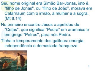 3
QUEM FOI PEDROQUEM FOI PEDRO
Simão Bar-Jonas, que significa "filho de Jonas”, morava
em Cafarnaum com o irmão, a mulher e a sogra. (Mt
8.14), foi o discípulo mais velho, filho de Jonas (Mt
16.17), pescador com o irmão e o pai em Betsaida
(aldeia no norte da Galiléia - Mt 4.18).
 