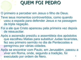 4
Escreveu o biógrafo Clemente de Alexandria, no ano
190: “a esposa de Pedro estava sempre ao lado dele,
foi presa pelos soldados de Nero e sofreu o martírio
em Roma provavelmente no ano 64 ou 65.”
(Stromata,III,VII, pg306).
Apresentado a Jesus por seu irmão André, em Betânia,
que o apelidou de "Cefas“, que significa “Pedra” em
aramaico, em grego "Petros“ e para nós, Pedro.
Um sujeito pouco compreensivo Mc 9.5,6; pouco
inclinado ao perdão Mt 18.21; sem consciência de seu
caráter Mt 26.33,34; sofreu repreensão de Jesus Mt
16.22.
 