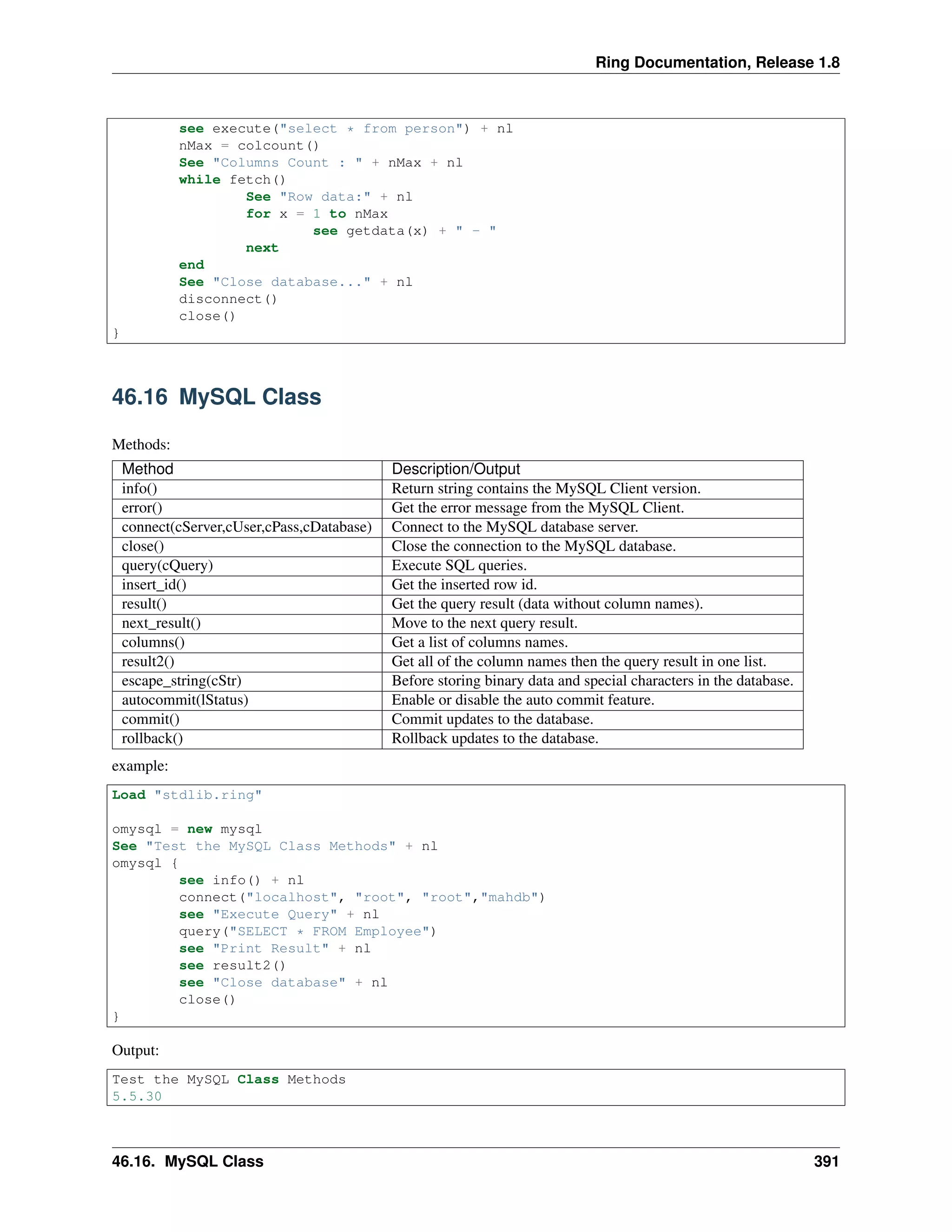 Ring Documentation, Release 1.8
see execute("select * from person") + nl
nMax = colcount()
See "Columns Count : " + nMax + nl
while fetch()
See "Row data:" + nl
for x = 1 to nMax
see getdata(x) + " - "
next
end
See "Close database..." + nl
disconnect()
close()
}
46.16 MySQL Class
Methods:
Method Description/Output
info() Return string contains the MySQL Client version.
error() Get the error message from the MySQL Client.
connect(cServer,cUser,cPass,cDatabase) Connect to the MySQL database server.
close() Close the connection to the MySQL database.
query(cQuery) Execute SQL queries.
insert_id() Get the inserted row id.
result() Get the query result (data without column names).
next_result() Move to the next query result.
columns() Get a list of columns names.
result2() Get all of the column names then the query result in one list.
escape_string(cStr) Before storing binary data and special characters in the database.
autocommit(lStatus) Enable or disable the auto commit feature.
commit() Commit updates to the database.
rollback() Rollback updates to the database.
example:
Load "stdlib.ring"
omysql = new mysql
See "Test the MySQL Class Methods" + nl
omysql {
see info() + nl
connect("localhost", "root", "root","mahdb")
see "Execute Query" + nl
query("SELECT * FROM Employee")
see "Print Result" + nl
see result2()
see "Close database" + nl
close()
}
Output:
Test the MySQL Class Methods
5.5.30
46.16. MySQL Class 391
 