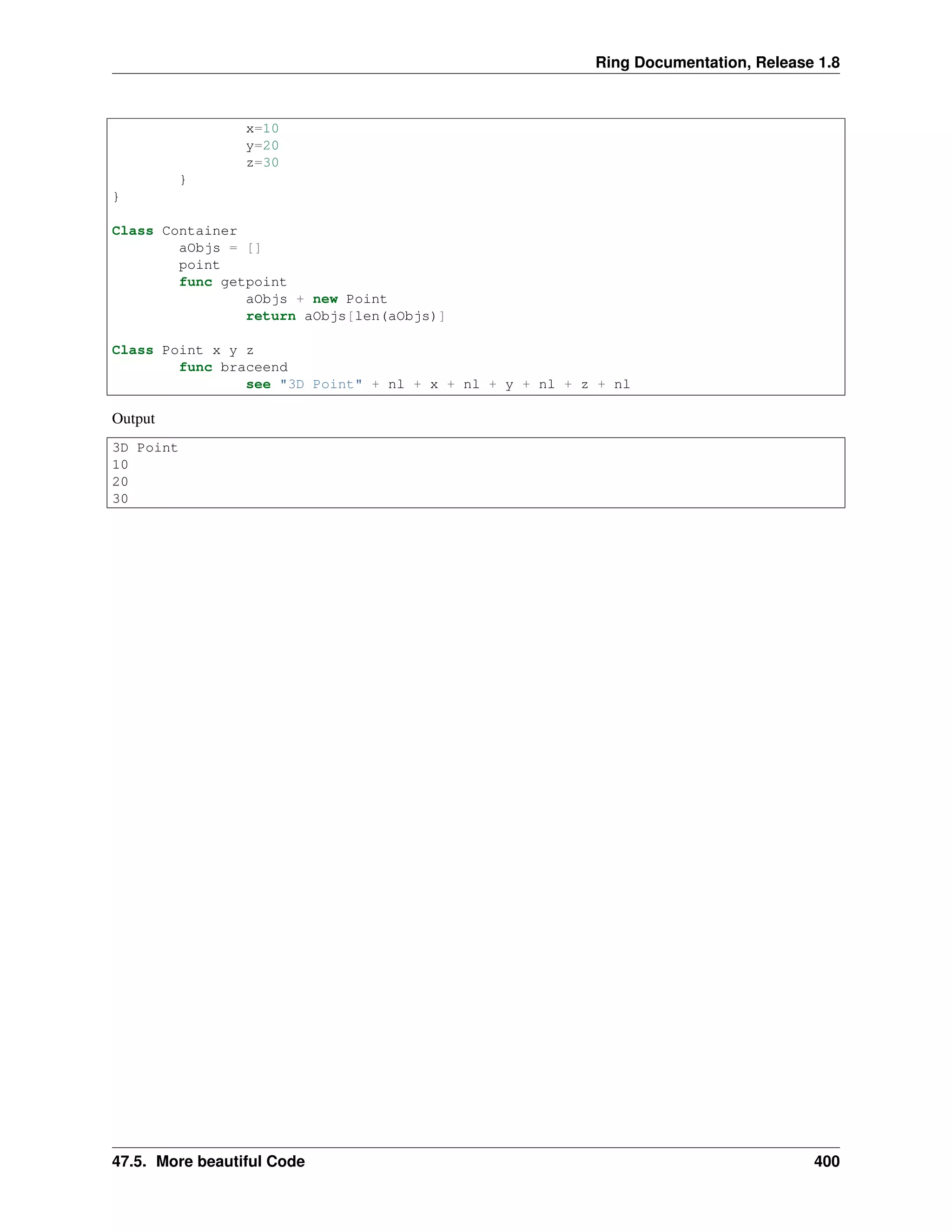 Ring Documentation, Release 1.8
x=10
y=20
z=30
}
}
Class Container
aObjs = []
point
func getpoint
aObjs + new Point
return aObjs[len(aObjs)]
Class Point x y z
func braceend
see "3D Point" + nl + x + nl + y + nl + z + nl
Output
3D Point
10
20
30
47.5. More beautiful Code 400
 