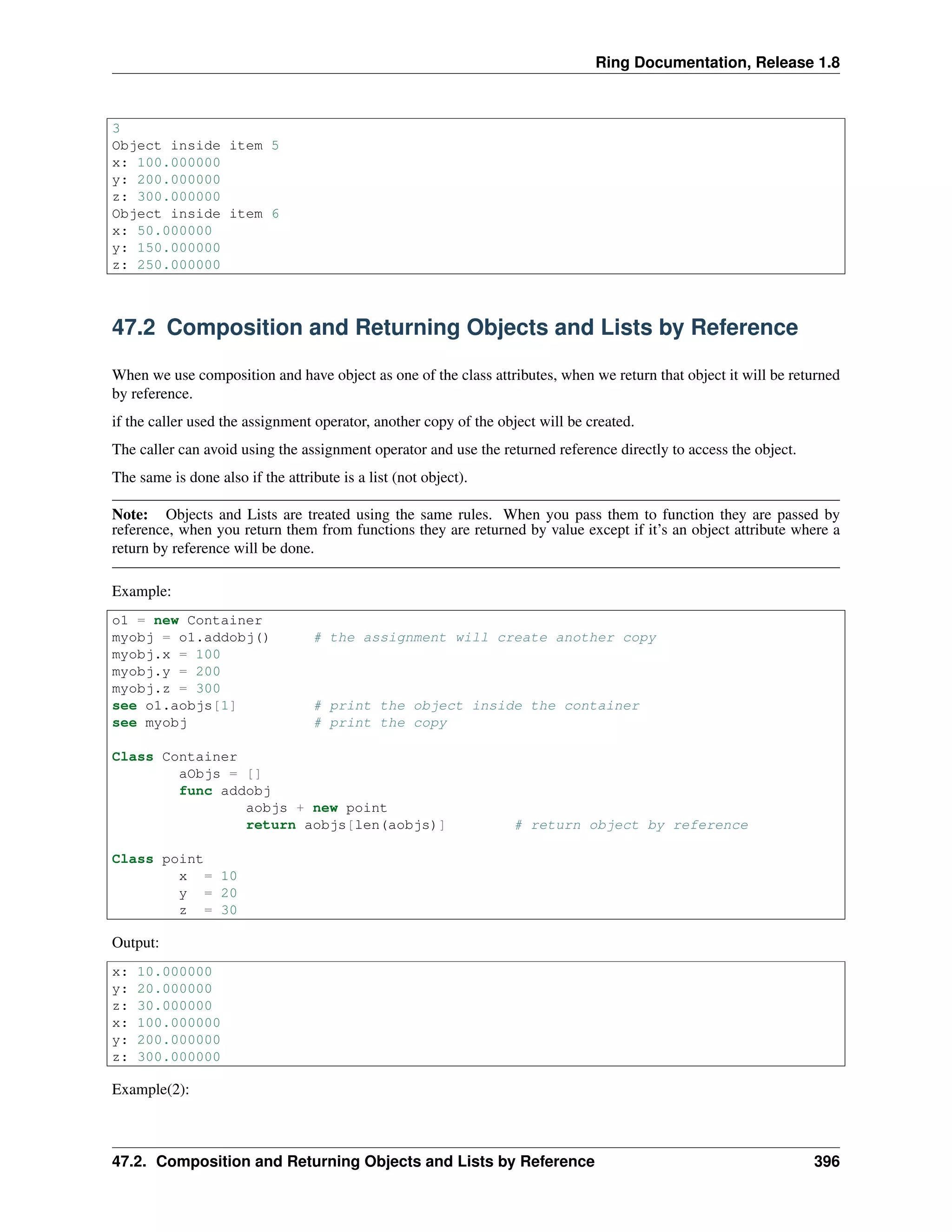 Ring Documentation, Release 1.8
3
Object inside item 5
x: 100.000000
y: 200.000000
z: 300.000000
Object inside item 6
x: 50.000000
y: 150.000000
z: 250.000000
47.2 Composition and Returning Objects and Lists by Reference
When we use composition and have object as one of the class attributes, when we return that object it will be returned
by reference.
if the caller used the assignment operator, another copy of the object will be created.
The caller can avoid using the assignment operator and use the returned reference directly to access the object.
The same is done also if the attribute is a list (not object).
Note: Objects and Lists are treated using the same rules. When you pass them to function they are passed by
reference, when you return them from functions they are returned by value except if it’s an object attribute where a
return by reference will be done.
Example:
o1 = new Container
myobj = o1.addobj() # the assignment will create another copy
myobj.x = 100
myobj.y = 200
myobj.z = 300
see o1.aobjs[1] # print the object inside the container
see myobj # print the copy
Class Container
aObjs = []
func addobj
aobjs + new point
return aobjs[len(aobjs)] # return object by reference
Class point
x = 10
y = 20
z = 30
Output:
x: 10.000000
y: 20.000000
z: 30.000000
x: 100.000000
y: 200.000000
z: 300.000000
Example(2):
47.2. Composition and Returning Objects and Lists by Reference 396
 