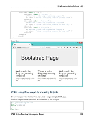 Ring Documentation, Release 1.5.4
divstart([ :class = :row ])
divstart([ :class = "col-sm-4" ])
h3("Welcome to the Ring programming language")
p([ :text = "Using a scripting language is very fun!" ])
divend()
divstart([ :class = "col-sm-4" ])
h3("Welcome to the Ring programming language")
p([ :text = "using a scripting language is very fun!" ])
divend()
divstart([ :class = "col-sm-4" ])
h3("Welcome to the Ring programming language")
p([ :text = "using a scripting language is very fun!" ])
divend()
divend()
divend()
}
Screen Shot:
47.20 Using Bootstrap Library using Objects
The next example uses the Bootstrap JavaScript Library when generating the HTML page.
Instead of using functions to generate the HTML elements, we will use objects.
#!c:ringbinring.exe -cgi
Load "weblib.ring"
Import System.Web
Func Main
47.20. Using Bootstrap Library using Objects 399
 