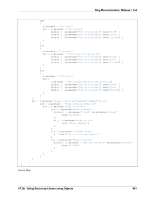 Ring Documentation, Release 1.5.4
div
{
classname = "col-sm-4"
div { classname = "btn-group"
button { classname="btn btn-primary" text("one") }
button { classname="btn btn-primary" text("two") }
button { classname="btn btn-primary" text("three") }
}
}
div
{
classname = "col-sm-4"
div { classname = "btn-group btn-group-lg"
button { classname="btn btn-primary" text("one") }
button { classname="btn btn-primary" text("two") }
button { classname="btn btn-primary" text("three") }
}
}
div
{
classname = "col-sm-4"
div {
classname = "btn-group-vertical btn-group-lg"
button { classname="btn btn-primary" text("one") }
button { classname="btn btn-primary" text("two") }
button { classname="btn btn-primary" text("three") }
}
}
}
div { classname="modal fade" id="myModal" role="dialog"
div { classname = "modal-dialog modal-lg"
div { classname="modal-content"
div { classname="modal-header"
button { classname="close" datadismiss="modal"
html("&times")
}
h4 { classname="modal-title"
text("Modal Header")
}
}
div { classname = "modal-body"
p { text("This is a large model.") }
}
div { classname="modal-footer"
button { classname = "btn btn-default" datadismiss="modal"
text("close")
}
}
}
}
}
}
}
Screen Shot:
47.20. Using Bootstrap Library using Objects 401
 