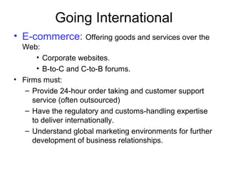 Going International
• E-commerce: Offering goods and services over the
Web:
• Corporate websites.
• B-to-C and C-to-B forums.
• Firms must:
– Provide 24-hour order taking and customer support
service (often outsourced)
– Have the regulatory and customs-handling expertise
to deliver internationally.
– Understand global marketing environments for further
development of business relationships.
 