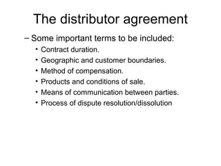 The distributor agreement
– Some important terms to be included:
• Contract duration.
• Geographic and customer boundaries.
• Method of compensation.
• Products and conditions of sale.
• Means of communication between parties.
• Process of dispute resolution/dissolution
 