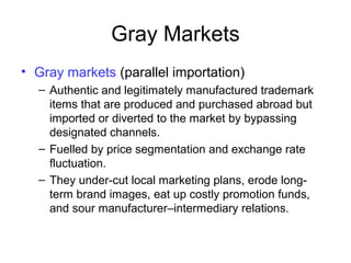 Gray Markets
• Gray markets (parallel importation)
– Authentic and legitimately manufactured trademark
items that are produced and purchased abroad but
imported or diverted to the market by bypassing
designated channels.
– Fuelled by price segmentation and exchange rate
fluctuation.
– They under-cut local marketing plans, erode long-
term brand images, eat up costly promotion funds,
and sour manufacturer–intermediary relations.
 