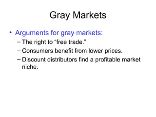 Gray Markets
• Arguments for gray markets:
– The right to “free trade.”
– Consumers benefit from lower prices.
– Discount distributors find a profitable market
niche.
 