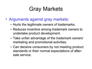 Gray Markets
• Arguments against gray markets:
– Hurts the legitimate owners of trademarks.
– Reduces incentive among trademark owners to
undertake product development.
– Take unfair advantage of the trademark owners’
marketing and promotional activities.
– Can deceive consumers by not meeting product
standards or their normal expectations of after-
sale service.
 