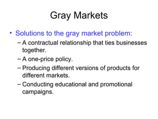 Gray Markets
• Solutions to the gray market problem:
– A contractual relationship that ties businesses
together.
– A one-price policy.
– Producing different versions of products for
different markets.
– Conducting educational and promotional
campaigns.
 