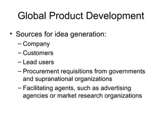 Global Product Development
• Sources for idea generation:
– Company
– Customers
– Lead users
– Procurement requisitions from governments
and supranational organizations
– Facilitating agents, such as advertising
agencies or market research organizations
 