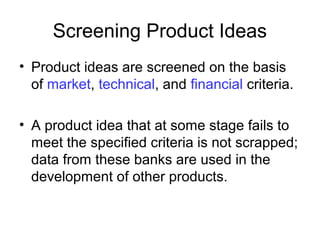 Screening Product Ideas
• Product ideas are screened on the basis
of market, technical, and financial criteria.
• A product idea that at some stage fails to
meet the specified criteria is not scrapped;
data from these banks are used in the
development of other products.
 