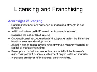 Licensing and Franchising
Advantages of licensing
– Capital investment or knowledge or marketing strength is not
required.
– Additional return on R&D investments already incurred.
– Reduces the risk of R&D failures
– Ongoing licensing cooperation and support enables the Licensee
benefits from new developments.
– Allows a firm to test a foreign market without major investment of
capital or management time.
– Preempts a market for competition, especially if the licensor’s
resources permit full-scale involvement only in selected markets.
– Increases protection of intellectual property rights.
 