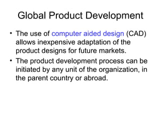 Global Product Development
• The use of computer aided design (CAD)
allows inexpensive adaptation of the
product designs for future markets.
• The product development process can be
initiated by any unit of the organization, in
the parent country or abroad.
 
