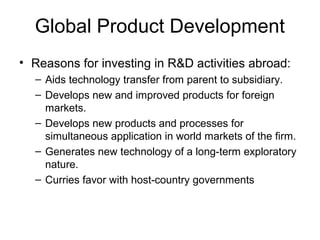 Global Product Development
• Reasons for investing in R&D activities abroad:
– Aids technology transfer from parent to subsidiary.
– Develops new and improved products for foreign
markets.
– Develops new products and processes for
simultaneous application in world markets of the firm.
– Generates new technology of a long-term exploratory
nature.
– Curries favor with host-country governments
 