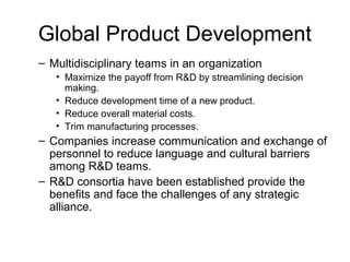 Global Product Development
– Multidisciplinary teams in an organization
• Maximize the payoff from R&D by streamlining decision
making.
• Reduce development time of a new product.
• Reduce overall material costs.
• Trim manufacturing processes.
– Companies increase communication and exchange of
personnel to reduce language and cultural barriers
among R&D teams.
– R&D consortia have been established provide the
benefits and face the challenges of any strategic
alliance.
 